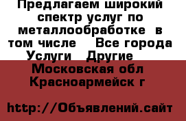 Предлагаем широкий спектр услуг по металлообработке, в том числе: - Все города Услуги » Другие   . Московская обл.,Красноармейск г.